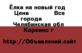 Ёлка на новый год › Цена ­ 30 000 - Все города  »    . Челябинская обл.,Коркино г.